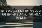 每日大赛app网页版这波后劲太足，看到最后真的很难没情绪，真正的重点藏得太深