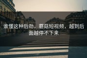 谁懂这种后劲，蘑菇短视频，越到后面越停不下来