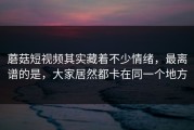 蘑菇短视频其实藏着不少情绪，最离谱的是，大家居然都卡在同一个地方