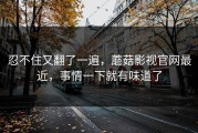 忍不住又翻了一遍，蘑菇影视官网最近，事情一下就有味道了