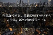 我是真没想到，蘑菇视频下载让不少人破防，越到后面越停不下来
