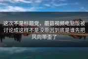 这次不是标题党，蘑菇视频电脑版被讨论成这样不是没原因到底是谁先把风向带歪了