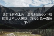说实话有点上头，蘑菇视频app下载这事让不少人破防，难怪讨论一直压不住