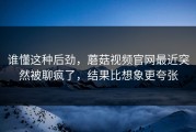 谁懂这种后劲，蘑菇视频官网最近突然被聊疯了，结果比想象更夸张