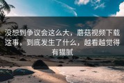 没想到争议会这么大，蘑菇视频下载这事，到底发生了什么，越看越觉得有猫腻