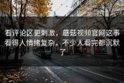 看评论区更刺激，蘑菇视频官网这事看得人情绪复杂，不少人看完都沉默了