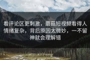看评论区更刺激，蘑菇短视频看得人情绪复杂，背后原因太微妙，一不留神就会理解错