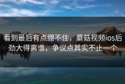 看到最后有点绷不住，蘑菇视频ios后劲大得离谱，争议点其实不止一个