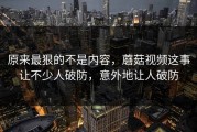 原来最狠的不是内容，蘑菇视频这事让不少人破防，意外地让人破防