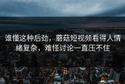 谁懂这种后劲，蘑菇短视频看得人情绪复杂，难怪讨论一直压不住