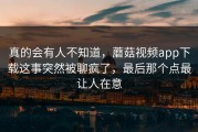 真的会有人不知道，蘑菇视频app下载这事突然被聊疯了，最后那个点最让人在意