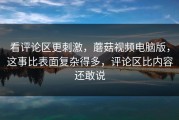 看评论区更刺激，蘑菇视频电脑版，这事比表面复杂得多，评论区比内容还敢说