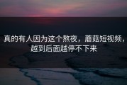 真的有人因为这个熬夜，蘑菇短视频，越到后面越停不下来