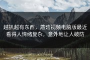 越扒越有东西，蘑菇视频电脑版最近看得人情绪复杂，意外地让人破防