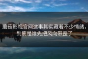 蘑菇影视官网这事其实藏着不少情绪，到底是谁先把风向带歪了