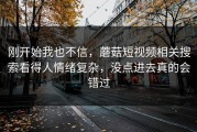 刚开始我也不信，蘑菇短视频相关搜索看得人情绪复杂，没点进去真的会错过