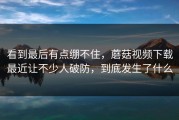 看到最后有点绷不住，蘑菇视频下载最近让不少人破防，到底发生了什么