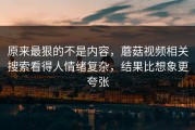 原来最狠的不是内容，蘑菇视频相关搜索看得人情绪复杂，结果比想象更夸张