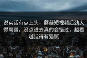 说实话有点上头，蘑菇短视频后劲大得离谱，没点进去真的会错过，越看越觉得有猫腻