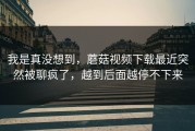 我是真没想到，蘑菇视频下载最近突然被聊疯了，越到后面越停不下来