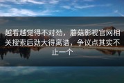 越看越觉得不对劲，蘑菇影视官网相关搜索后劲大得离谱，争议点其实不止一个