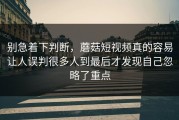 别急着下判断，蘑菇短视频真的容易让人误判很多人到最后才发现自己忽略了重点