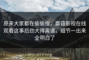 原来大家都在偷偷搜，蘑菇影视在线观看这事后劲大得离谱，细节一出来全明白了