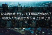 说实话有点上头，关于蘑菇视频app下载很多人到最后才发现自己忽略了重点