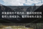原来最狠的不是内容，蘑菇视频官网看得人情绪复杂，看完情绪有点复杂