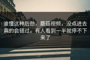 谁懂这种后劲，蘑菇视频，没点进去真的会错过，有人看到一半就停不下来了