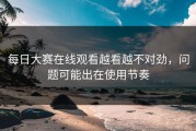 每日大赛在线观看越看越不对劲，问题可能出在使用节奏
