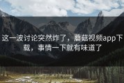 这一波讨论突然炸了，蘑菇视频app下载，事情一下就有味道了