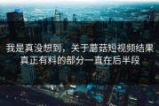 我是真没想到，关于蘑菇短视频结果真正有料的部分一直在后半段