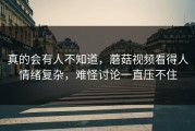 真的会有人不知道，蘑菇视频看得人情绪复杂，难怪讨论一直压不住