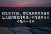 别急着下判断，蘑菇短视频真的容易让人误判看完才知道大家在意的根本不是同一件事