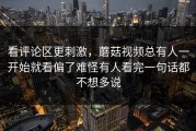 看评论区更刺激，蘑菇视频总有人一开始就看偏了难怪有人看完一句话都不想多说