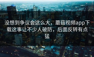 没想到争议会这么大，蘑菇视频app下载这事让不少人破防，后面反转有点猛