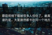 蘑菇视频下载被很多人低估了，最离谱的是，大家居然都卡在同一个地方