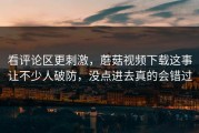 看评论区更刺激，蘑菇视频下载这事让不少人破防，没点进去真的会错过