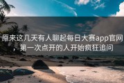 原来这几天有人聊起每日大赛app官网，第一次点开的人开始疯狂追问