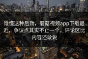 谁懂这种后劲，蘑菇视频app下载最近，争议点其实不止一个，评论区比内容还敢说