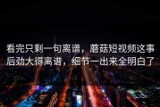 看完只剩一句离谱，蘑菇短视频这事后劲大得离谱，细节一出来全明白了