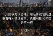 一开始以为很普通，蘑菇影视官网这事看得人情绪复杂，真相可能和你想的不一样