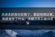 点进去前我也犹豫了，蘑菇视频这事，到底发生了什么，关键点其实藏得很深