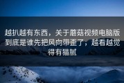 越扒越有东西，关于蘑菇视频电脑版到底是谁先把风向带歪了，越看越觉得有猫腻
