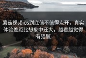 蘑菇视频ios到底值不值得点开，真实体验差距比想象中还大，越看越觉得有猫腻