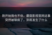 刚开始我也不信，蘑菇影视官网这事突然被聊疯了，到底发生了什么