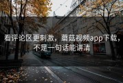看评论区更刺激，蘑菇视频app下载，不是一句话能讲清