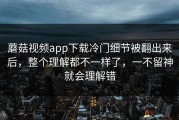 蘑菇视频app下载冷门细节被翻出来后，整个理解都不一样了，一不留神就会理解错