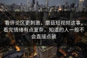 看评论区更刺激，蘑菇短视频这事，看完情绪有点复杂，知道的人一般不会直接点破
